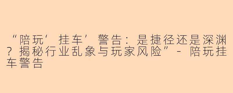 “陪玩‘挂车’警告：是捷径还是深渊？揭秘行业乱象与玩家风险”-陪玩挂车警告