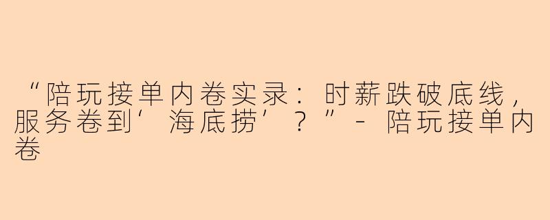 “陪玩接单内卷实录：时薪跌破底线，服务卷到‘海底捞’？”-陪玩接单内卷