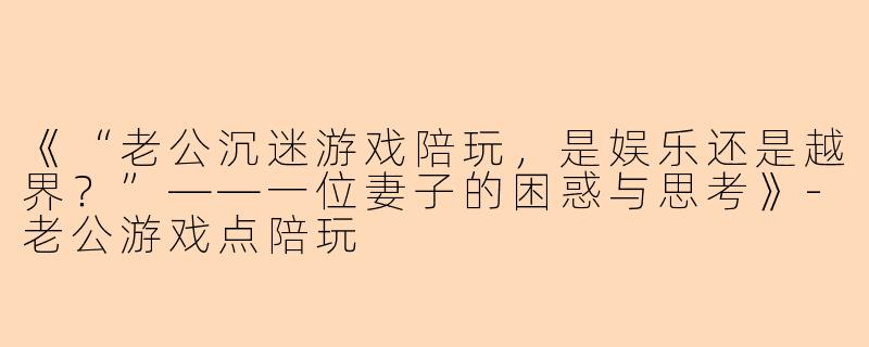 《“老公沉迷游戏陪玩，是娱乐还是越界？”——一位妻子的困惑与思考》-老公游戏点陪玩