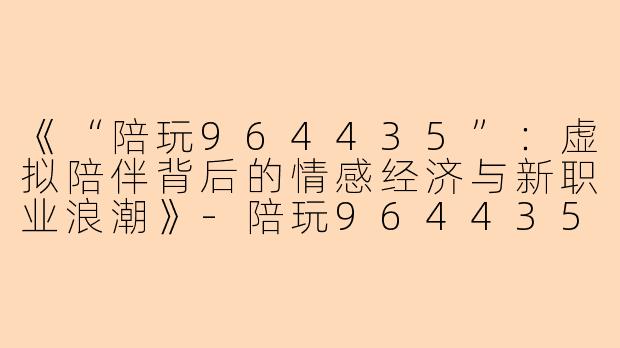 《“陪玩964435”：虚拟陪伴背后的情感经济与新职业浪潮》-陪玩964435