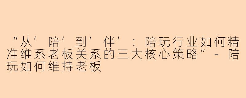 “从‘陪’到‘伴’：陪玩行业如何精准维系老板关系的三大核心策略”-陪玩如何维持老板