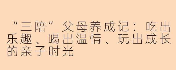 “三陪”父母养成记：吃出乐趣、喝出温情、玩出成长的亲子时光