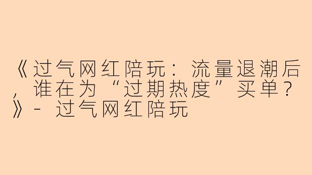《过气网红陪玩：流量退潮后，谁在为“过期热度”买单？》-过气网红陪玩