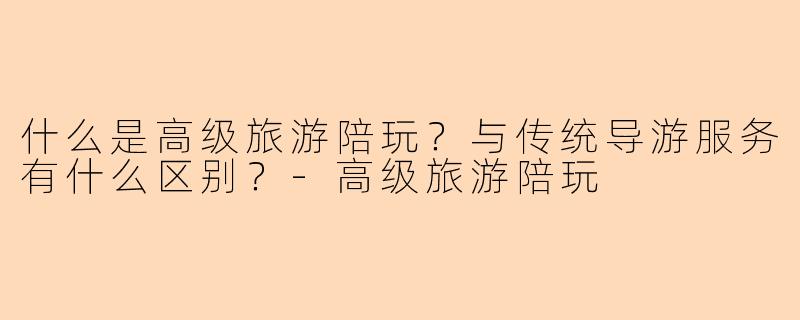 什么是高级旅游陪玩?与传统导游服务有什么区别?
