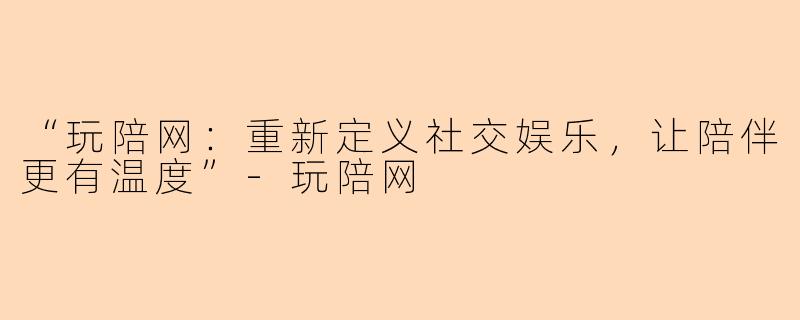 “玩陪网：重新定义社交娱乐，让陪伴更有温度”-玩陪网