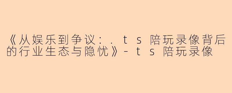 《从娱乐到争议：.ts陪玩录像背后的行业生态与隐忧》-ts陪玩录像