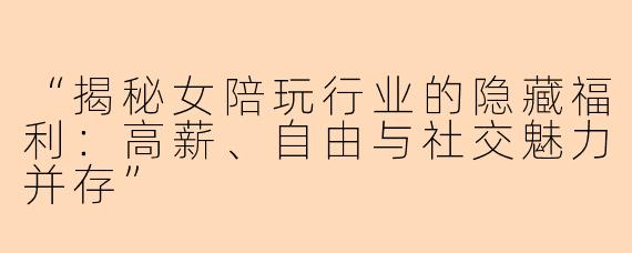 “揭秘女陪玩行业的隐藏福利：高薪、自由与社交魅力并存”