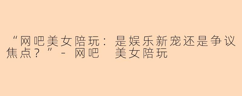 “网吧美女陪玩：是娱乐新宠还是争议焦点？”-网吧 美女陪玩