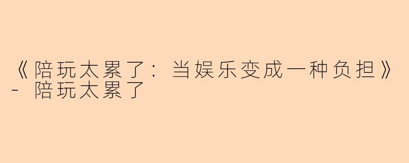 《陪玩太累了：当娱乐变成一种负担》-陪玩太累了