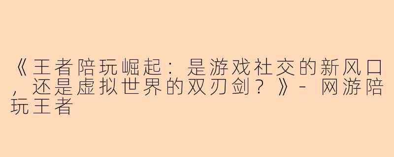 《王者陪玩崛起：是游戏社交的新风口，还是虚拟世界的双刃剑？》-网游陪玩王者