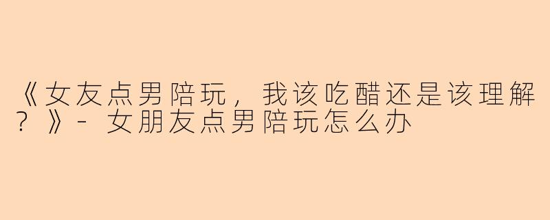 《女友点男陪玩，我该吃醋还是该理解？》-女朋友点男陪玩怎么办
