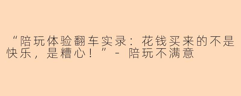 “陪玩体验翻车实录：花钱买来的不是快乐，是糟心！”-陪玩不满意