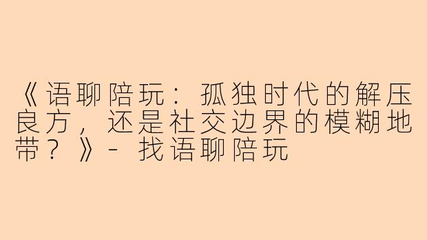 《语聊陪玩：孤独时代的解压良方，还是社交边界的模糊地带？》-找语聊陪玩