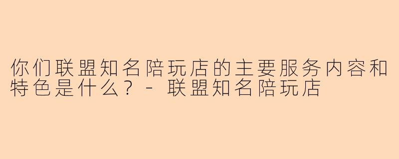 你们联盟知名陪玩店的主要服务内容和特色是什么？-联盟知名陪玩店
