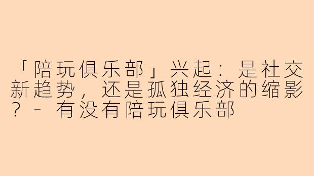 「陪玩俱乐部」兴起：是社交新趋势，还是孤独经济的缩影？-有没有陪玩俱乐部