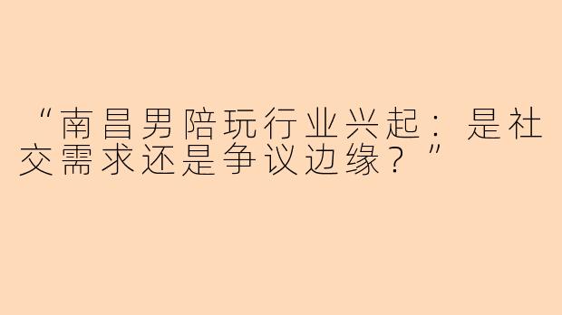“南昌男陪玩行业兴起：是社交需求还是争议边缘？”