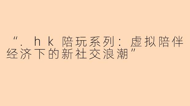 “.hk陪玩系列：虚拟陪伴经济下的新社交浪潮”