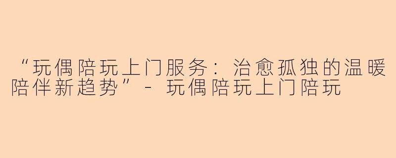 “玩偶陪玩上门服务：治愈孤独的温暖陪伴新趋势”-玩偶陪玩上门陪玩