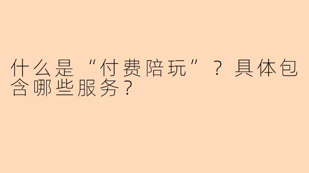 什么是“付费陪玩”?具体包含哪些服务?