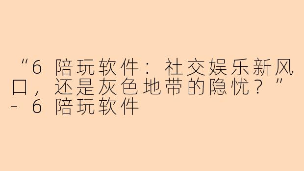 “6陪玩软件：社交娱乐新风口，还是灰色地带的隐忧？”-6陪玩软件