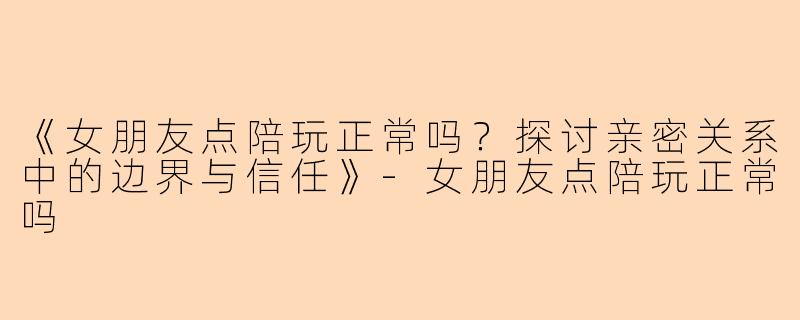 《女朋友点陪玩正常吗？探讨亲密关系中的边界与信任》-女朋友点陪玩正常吗
