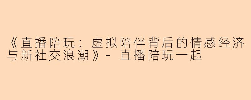 《直播陪玩：虚拟陪伴背后的情感经济与新社交浪潮》-直播陪玩一起