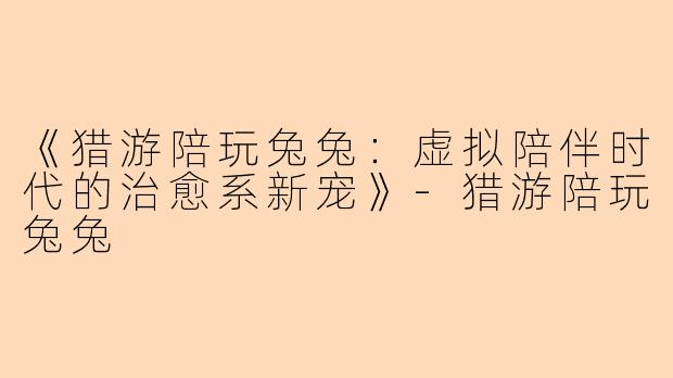 《猎游陪玩兔兔：虚拟陪伴时代的治愈系新宠》-猎游陪玩兔兔