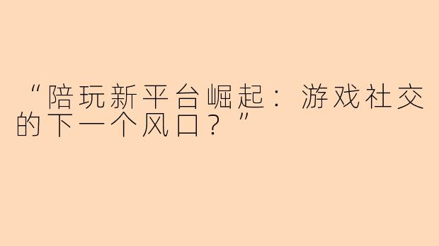 “陪玩新平台崛起：游戏社交的下一个风口？”
