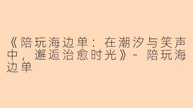 《陪玩海边单：在潮汐与笑声中，邂逅治愈时光》-陪玩海边单