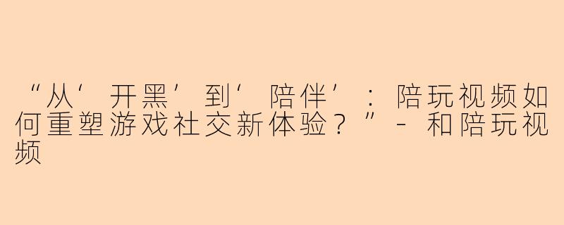 “从‘开黑’到‘陪伴’：陪玩视频如何重塑游戏社交新体验？”-和陪玩视频