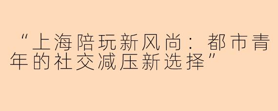 “上海陪玩新风尚：都市青年的社交减压新选择”