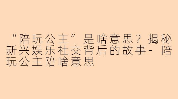 “陪玩公主”是啥意思？揭秘新兴娱乐社交背后的故事-陪玩公主陪啥意思