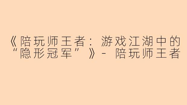 《陪玩师王者：游戏江湖中的“隐形冠军”》-陪玩师王者