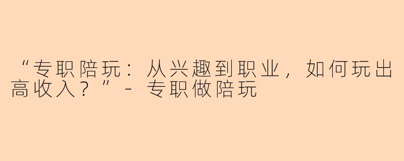 “专职陪玩：从兴趣到职业，如何玩出高收入？”-专职做陪玩