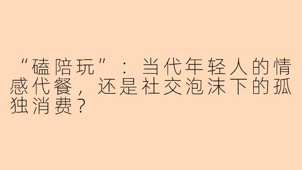“磕陪玩”:当代年轻人的情感代餐,还是社交泡沫下的孤独消费?