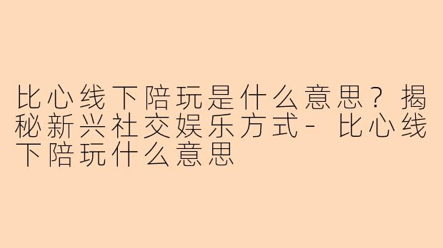 比心线下陪玩是什么意思？揭秘新兴社交娱乐方式-比心线下陪玩什么意思