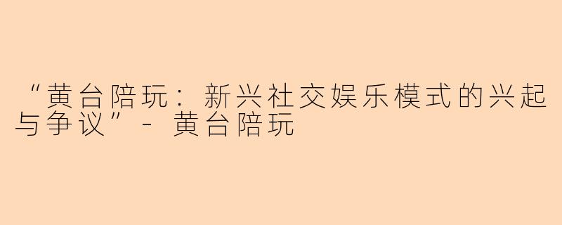 “黄台陪玩：新兴社交娱乐模式的兴起与争议”-黄台陪玩