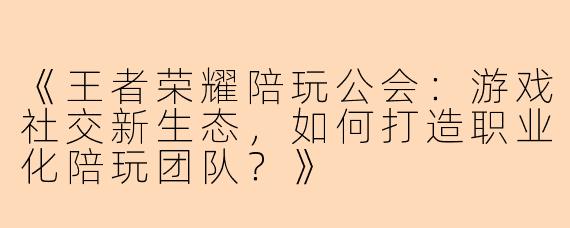 《王者荣耀陪玩公会：游戏社交新生态，如何打造职业化陪玩团队？》
