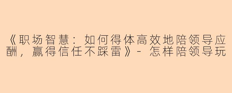 《职场智慧:如何得体高效地陪领导应酬,赢得信任不踩雷》