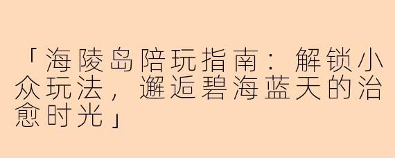「海陵岛陪玩指南：解锁小众玩法，邂逅碧海蓝天的治愈时光」