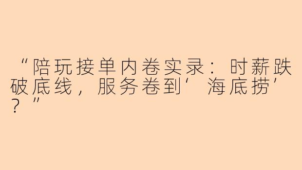 “陪玩接单内卷实录：时薪跌破底线，服务卷到‘海底捞’？”
