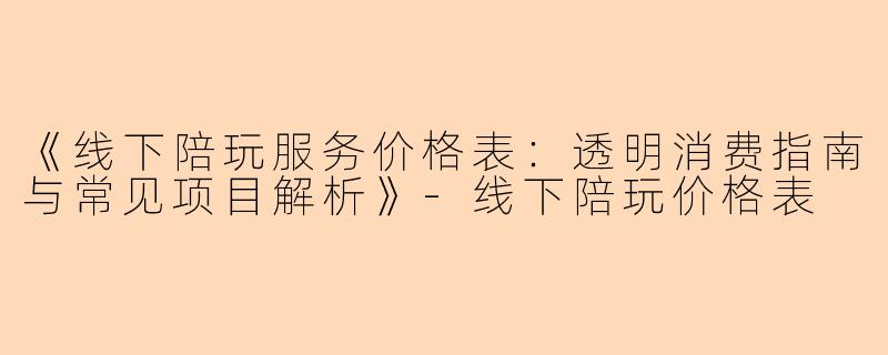 《线下陪玩服务价格表：透明消费指南与常见项目解析》-线下陪玩价格表