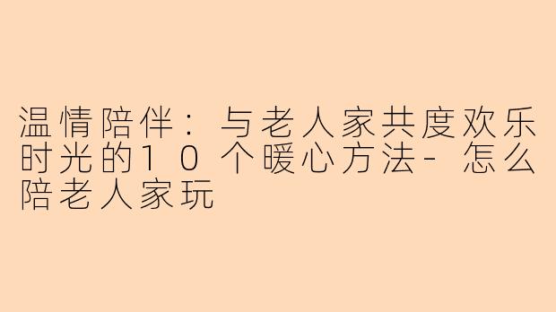 温情陪伴：与老人家共度欢乐时光的10个暖心方法-怎么陪老人家玩