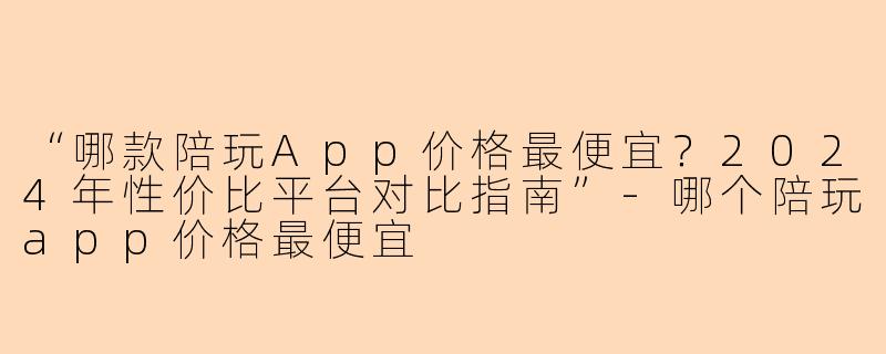 “哪款陪玩App价格最便宜？2024年性价比平台对比指南”-哪个陪玩app价格最便宜
