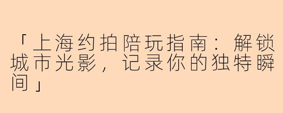 「上海约拍陪玩指南：解锁城市光影，记录你的独特瞬间」