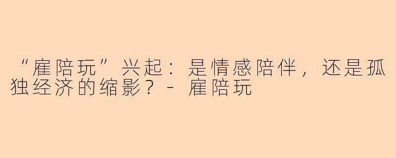 “雇陪玩”兴起：是情感陪伴，还是孤独经济的缩影？-雇陪玩