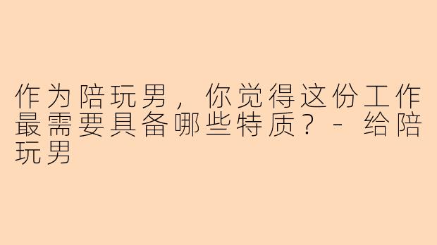 作为陪玩男，你觉得这份工作最需要具备哪些特质？