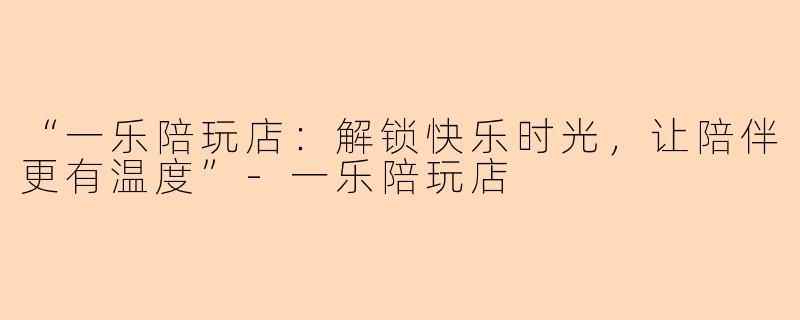 “一乐陪玩店：解锁快乐时光，让陪伴更有温度”-一乐陪玩店