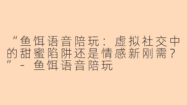 “鱼饵语音陪玩：虚拟社交中的甜蜜陷阱还是情感新刚需？”-鱼饵语音陪玩