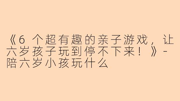 《6个超有趣的亲子游戏，让六岁孩子玩到停不下来！》-陪六岁小孩玩什么